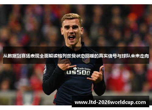 从数据到赛场表现全面解读格列兹曼状态回暖的真实信号与球队未来走向