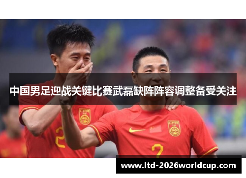 中国男足迎战关键比赛武磊缺阵阵容调整备受关注
