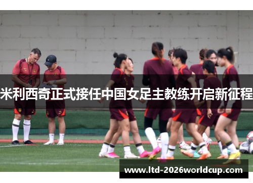 米利西奇正式接任中国女足主教练开启新征程