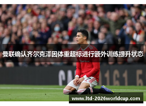 曼联确认齐尔克泽因体重超标进行额外训练提升状态 曼联确认齐尔克泽因体重超标进行额外训练提升状态