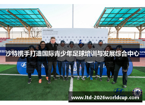 沙特携手打造国际青少年足球培训与发展综合中心 沙特携手打造国际青少年足球培训与发展综合中心