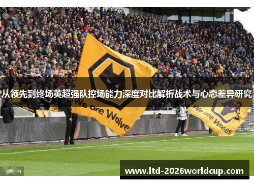 从领先到终场英超强队控场能力深度对比解析战术与心态差异研究 从领先到终场英超强队控场能力深度对比解析战术与心态差异研究